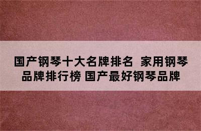 国产钢琴十大名牌排名  家用钢琴品牌排行榜 国产最好钢琴品牌